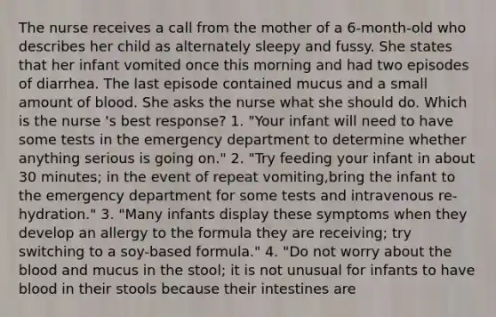 The nurse receives a call from the mother of a 6-month-old who describes her child as alternately sleepy and fussy. She states that her infant vomited once this morning and had two episodes of diarrhea. The last episode contained mucus and a small amount of blood. She asks the nurse what she should do. Which is the nurse 's best response? 1. "Your infant will need to have some tests in the emergency department to determine whether anything serious is going on." 2. "Try feeding your infant in about 30 minutes; in the event of repeat vomiting,bring the infant to the emergency department for some tests and intravenous re-hydration." 3. "Many infants display these symptoms when they develop an allergy to the formula they are receiving; try switching to a soy-based formula." 4. "Do not worry about the blood and mucus in the stool; it is not unusual for infants to have blood in their stools because their intestines are