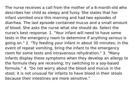 The nurse receives a call from the mother of a 6-month-old who describes her child as sleepy and fussy. She states that her infant vomited once this morning and had two episodes of diarrhea. The last episode contained mucus and a small amount of blood. She asks the nurse what she should do. Select the nurse's best response. 1. "Your infant will need to have some tests in the emergency room to determine if anything serious is going on." 2. "Try feeding your infant in about 30 minutes; in the event of repeat vomiting, bring the infant to the emergency room for some tests and intravenous rehydration." 3. "Many infants display these symptoms when they develop an allergy to the formula they are receiving; try switching to a soy-based formula." 4. "Do not worry about the blood and mucus in the stool; it is not unusual for infants to have blood in their stools because their intestines are more sensitive."