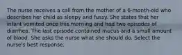 The nurse receives a call from the mother of a 6-month-old who describes her child as sleepy and fussy. She states that her infant vomited once this morning and had two episodes of diarrhea. The last episode contained mucus and a small amount of blood. She asks the nurse what she should do. Select the nurse's best response.