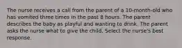 The nurse receives a call from the parent of a 10-month-old who has vomited three times in the past 8 hours. The parent describes the baby as playful and wanting to drink. The parent asks the nurse what to give the child. Select the nurse's best response.