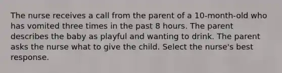 The nurse receives a call from the parent of a 10-month-old who has vomited three times in the past 8 hours. The parent describes the baby as playful and wanting to drink. The parent asks the nurse what to give the child. Select the nurse's best response.