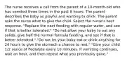 The nurse receives a call from the parent of a 10-month-old who has vomited three times in the past 8 hours. The parent describes the baby as playful and wanting to drink. The parent asks the nurse what to give the child. Select the nurse's best response. "Replace the next feeding with regular water, and see if that is better tolerated." "Do not allow your baby to eat any solids; give half the normal formula feeding, and see if that is better tolerated." "Do not let your baby eat or drink anything for 24 hours to give the stomach a chance to rest." "Give your child 1/2 ounce of Pedialyte every 10 minutes. If vomiting continues, wait an hour, and then repeat what you previously gave."