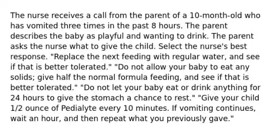 The nurse receives a call from the parent of a 10-month-old who has vomited three times in the past 8 hours. The parent describes the baby as playful and wanting to drink. The parent asks the nurse what to give the child. Select the nurse's best response. "Replace the next feeding with regular water, and see if that is better tolerated." "Do not allow your baby to eat any solids; give half the normal formula feeding, and see if that is better tolerated." "Do not let your baby eat or drink anything for 24 hours to give the stomach a chance to rest." "Give your child 1/2 ounce of Pedialyte every 10 minutes. If vomiting continues, wait an hour, and then repeat what you previously gave."