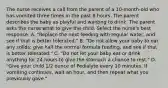 The nurse receives a call from the parent of a 10-month-old who has vomited three times in the past 8 hours. The parent describes the baby as playful and wanting to drink. The parent asks the nurse what to give the child. Select the nurse's best response. A. "Replace the next feeding with regular water, and see if that is better tolerated." B. "Do not allow your baby to eat any solids; give half the normal formula feeding, and see if that is better tolerated." C. "Do not let your baby eat or drink anything for 24 hours to give the stomach a chance to rest." D. "Give your child 1/2 ounce of Pedialyte every 10 minutes. If vomiting continues, wait an hour, and then repeat what you previously gave."