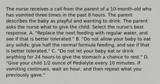 The nurse receives a call from the parent of a 10-month-old who has vomited three times in the past 8 hours. The parent describes the baby as playful and wanting to drink. The parent asks the nurse what to give the child. Select the nurse's best response. A. "Replace the next feeding with regular water, and see if that is better tolerated." B. "Do not allow your baby to eat any solids; give half the normal formula feeding, and see if that is better tolerated." C. "Do not let your baby eat or drink anything for 24 hours to give the stomach a chance to rest." D. "Give your child 1/2 ounce of Pedialyte every 10 minutes. If vomiting continues, wait an hour, and then repeat what you previously gave."