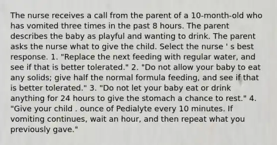 The nurse receives a call from the parent of a 10-month-old who has vomited three times in the past 8 hours. The parent describes the baby as playful and wanting to drink. The parent asks the nurse what to give the child. Select the nurse ' s best response. 1. "Replace the next feeding with regular water, and see if that is better tolerated." 2. "Do not allow your baby to eat any solids; give half the normal formula feeding, and see if that is better tolerated." 3. "Do not let your baby eat or drink anything for 24 hours to give the stomach a chance to rest." 4. "Give your child . ounce of Pedialyte every 10 minutes. If vomiting continues, wait an hour, and then repeat what you previously gave."