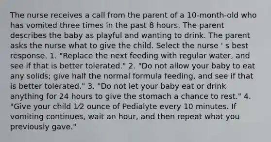 The nurse receives a call from the parent of a 10-month-old who has vomited three times in the past 8 hours. The parent describes the baby as playful and wanting to drink. The parent asks the nurse what to give the child. Select the nurse ' s best response. 1. "Replace the next feeding with regular water, and see if that is better tolerated." 2. "Do not allow your baby to eat any solids; give half the normal formula feeding, and see if that is better tolerated." 3. "Do not let your baby eat or drink anything for 24 hours to give the stomach a chance to rest." 4. "Give your child 1⁄2 ounce of Pedialyte every 10 minutes. If vomiting continues, wait an hour, and then repeat what you previously gave."