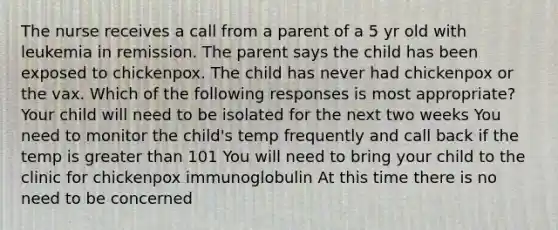 The nurse receives a call from a parent of a 5 yr old with leukemia in remission. The parent says the child has been exposed to chickenpox. The child has never had chickenpox or the vax. Which of the following responses is most appropriate? Your child will need to be isolated for the next two weeks You need to monitor the child's temp frequently and call back if the temp is greater than 101 You will need to bring your child to the clinic for chickenpox immunoglobulin At this time there is no need to be concerned