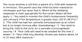 The nurse receives a call from a parent of a child with leukemia in remission. The parent says the child has been exposed to chickenpox and has never had it. Which of the following responses is most appropriate for the nurse? Select all that apply. 1. "You need to monitor the child's temperature frequently and call back if the temperature is greater than 101°F (38.3°C)." 2. "The child has had two varicella immunizations as an infant but is no longer immune after chemotherapy." 3. "You need to bring the child to the clinic for a varicella immunoglobulin vaccine." 4. "Your child will need to be isolated for the next 2 weeks." 5. "Your child may develop chicken pox lesions about 14 to 21 days after exposure."