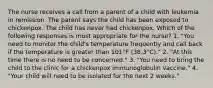 The nurse receives a call from a parent of a child with leukemia in remission. The parent says the child has been exposed to chickenpox. The child has never had chickenpox. Which of the following responses is most appropriate for the nurse? 1. "You need to monitor the child's temperature frequently and call back if the temperature is greater than 101°F (38.3°C)." 2. "At this time there is no need to be concerned." 3. "You need to bring the child to the clinic for a chickenpox immunoglobulin vaccine." 4. "Your child will need to be isolated for the next 2 weeks."