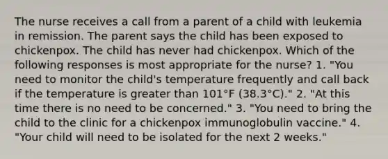 The nurse receives a call from a parent of a child with leukemia in remission. The parent says the child has been exposed to chickenpox. The child has never had chickenpox. Which of the following responses is most appropriate for the nurse? 1. "You need to monitor the child's temperature frequently and call back if the temperature is greater than 101°F (38.3°C)." 2. "At this time there is no need to be concerned." 3. "You need to bring the child to the clinic for a chickenpox immunoglobulin vaccine." 4. "Your child will need to be isolated for the next 2 weeks."