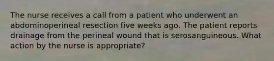 The nurse receives a call from a patient who underwent an abdominoperineal resection five weeks ago. The patient reports drainage from the perineal wound that is serosanguineous. What action by the nurse is appropriate?