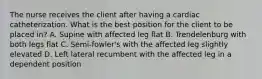 The nurse receives the client after having a cardiac catheterization. What is the best position for the client to be placed in? A. Supine with affected leg flat B. Trendelenburg with both legs flat C. Semi-fowler's with the affected leg slightly elevated D. Left lateral recumbent with the affected leg in a dependent position