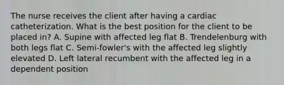 The nurse receives the client after having a cardiac catheterization. What is the best position for the client to be placed in? A. Supine with affected leg flat B. Trendelenburg with both legs flat C. Semi-fowler's with the affected leg slightly elevated D. Left lateral recumbent with the affected leg in a dependent position