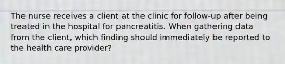 The nurse receives a client at the clinic for follow-up after being treated in the hospital for pancreatitis. When gathering data from the client, which finding should immediately be reported to the health care provider?