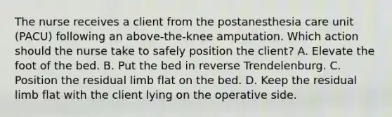 The nurse receives a client from the postanesthesia care unit (PACU) following an above-the-knee amputation. Which action should the nurse take to safely position the client? A. Elevate the foot of the bed. B. Put the bed in reverse Trendelenburg. C. Position the residual limb flat on the bed. D. Keep the residual limb flat with the client lying on the operative side.