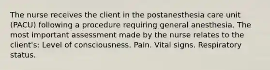 The nurse receives the client in the postanesthesia care unit (PACU) following a procedure requiring general anesthesia. The most important assessment made by the nurse relates to the client's: Level of consciousness. Pain. Vital signs. Respiratory status.