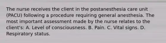 The nurse receives the client in the postanesthesia care unit (PACU) following a procedure requiring general anesthesia. The most important assessment made by the nurse relates to the client's: A. Level of consciousness. B. Pain. C. Vital signs. D. Respiratory status.