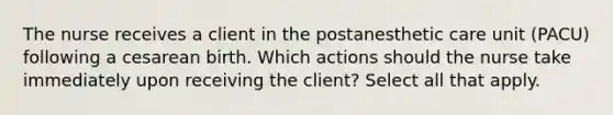 The nurse receives a client in the postanesthetic care unit (PACU) following a cesarean birth. Which actions should the nurse take immediately upon receiving the client? Select all that apply.