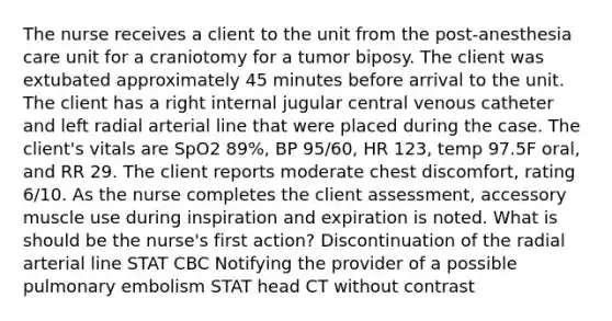 The nurse receives a client to the unit from the post-anesthesia care unit for a craniotomy for a tumor biposy. The client was extubated approximately 45 minutes before arrival to the unit. The client has a right internal jugular central venous catheter and left radial arterial line that were placed during the case. The client's vitals are SpO2 89%, BP 95/60, HR 123, temp 97.5F oral, and RR 29. The client reports moderate chest discomfort, rating 6/10. As the nurse completes the client assessment, accessory muscle use during inspiration and expiration is noted. What is should be the nurse's first action? Discontinuation of the radial arterial line STAT CBC Notifying the provider of a possible pulmonary embolism STAT head CT without contrast