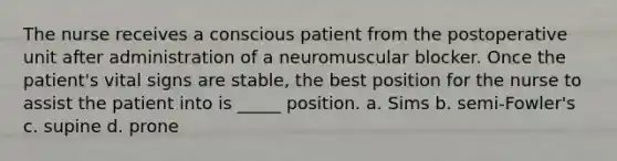 The nurse receives a conscious patient from the postoperative unit after administration of a neuromuscular blocker. Once the patient's vital signs are stable, the best position for the nurse to assist the patient into is _____ position. a. Sims b. semi-Fowler's c. supine d. prone