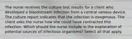 The nurse receives the culture test results for a client who developed a bloodstream infection from a central venous device. The culture report indicates that the infection is exogenous. The client asks the nurse how she could have contracted this infection. Which should the nurse include in the explanation of potential sources of infectious organisms? Select all that apply.