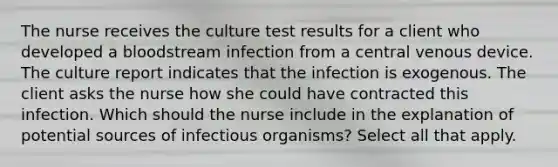 The nurse receives the culture test results for a client who developed a bloodstream infection from a central venous device. The culture report indicates that the infection is exogenous. The client asks the nurse how she could have contracted this infection. Which should the nurse include in the explanation of potential sources of infectious organisms? Select all that apply.