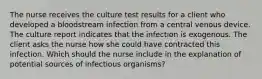 The nurse receives the culture test results for a client who developed a bloodstream infection from a central venous device. The culture report indicates that the infection is exogenous. The client asks the nurse how she could have contracted this infection. Which should the nurse include in the explanation of potential sources of infectious organisms?