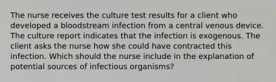 The nurse receives the culture test results for a client who developed a bloodstream infection from a central venous device. The culture report indicates that the infection is exogenous. The client asks the nurse how she could have contracted this infection. Which should the nurse include in the explanation of potential sources of infectious organisms?