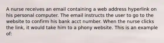 A nurse receives an email containing a web address hyperlink on his personal computer. The email instructs the user to go to the website to confirm his bank acct number. When the nurse clicks the link, it would take him to a phony website. This is an example of: