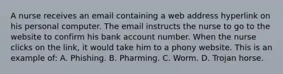 A nurse receives an email containing a web address hyperlink on his personal computer. The email instructs the nurse to go to the website to confirm his bank account number. When the nurse clicks on the link, it would take him to a phony website. This is an example of: A. Phishing. B. Pharming. C. Worm. D. Trojan horse.