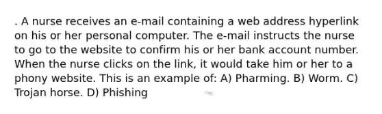 . A nurse receives an e-mail containing a web address hyperlink on his or her personal computer. The e-mail instructs the nurse to go to the website to confirm his or her bank account number. When the nurse clicks on the link, it would take him or her to a phony website. This is an example of: A) Pharming. B) Worm. C) Trojan horse. D) Phishing