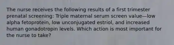 The nurse receives the following results of a first trimester prenatal screening: Triple maternal serum screen value—low alpha fetoprotein, low unconjugated estriol, and increased human gonadotropin levels. Which action is most important for the nurse to take?