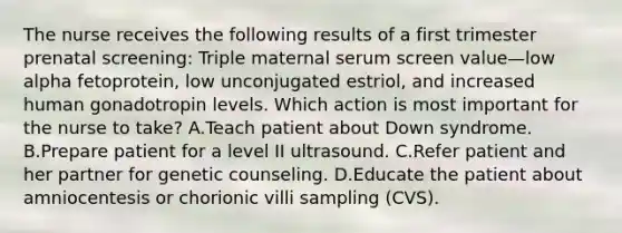 The nurse receives the following results of a first trimester prenatal screening: Triple maternal serum screen value—low alpha fetoprotein, low unconjugated estriol, and increased human gonadotropin levels. Which action is most important for the nurse to take? A.Teach patient about Down syndrome. B.Prepare patient for a level II ultrasound. C.Refer patient and her partner for genetic counseling. D.Educate the patient about amniocentesis or chorionic villi sampling (CVS).