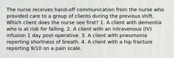 The nurse receives hand-off communication from the nurse who provided care to a group of clients during the previous shift. Which client does the nurse see first? 1. A client with dementia who is at risk for falling. 2. A client with an intravenous (IV) infusion 1 day post-operative. 3. A client with pneumonia reporting shortness of breath. 4. A client with a hip fracture reporting 9/10 on a pain scale.