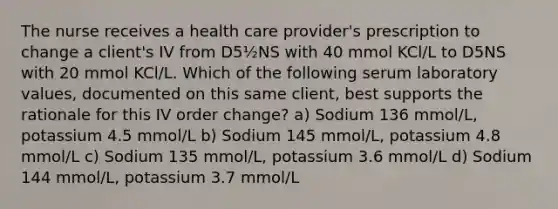 The nurse receives a health care provider's prescription to change a client's IV from D5½NS with 40 mmol KCl/L to D5NS with 20 mmol KCl/L. Which of the following serum laboratory values, documented on this same client, best supports the rationale for this IV order change? a) Sodium 136 mmol/L, potassium 4.5 mmol/L b) Sodium 145 mmol/L, potassium 4.8 mmol/L c) Sodium 135 mmol/L, potassium 3.6 mmol/L d) Sodium 144 mmol/L, potassium 3.7 mmol/L