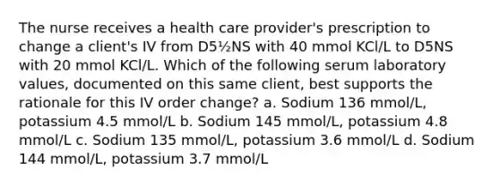 The nurse receives a health care provider's prescription to change a client's IV from D5½NS with 40 mmol KCl/L to D5NS with 20 mmol KCl/L. Which of the following serum laboratory values, documented on this same client, best supports the rationale for this IV order change? a. Sodium 136 mmol/L, potassium 4.5 mmol/L b. Sodium 145 mmol/L, potassium 4.8 mmol/L c. Sodium 135 mmol/L, potassium 3.6 mmol/L d. Sodium 144 mmol/L, potassium 3.7 mmol/L