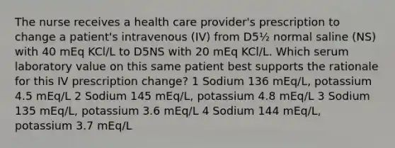 The nurse receives a health care provider's prescription to change a patient's intravenous (IV) from D5½ normal saline (NS) with 40 mEq KCl/L to D5NS with 20 mEq KCl/L. Which serum laboratory value on this same patient best supports the rationale for this IV prescription change? 1 Sodium 136 mEq/L, potassium 4.5 mEq/L 2 Sodium 145 mEq/L, potassium 4.8 mEq/L 3 Sodium 135 mEq/L, potassium 3.6 mEq/L 4 Sodium 144 mEq/L, potassium 3.7 mEq/L