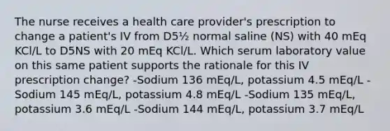 The nurse receives a health care provider's prescription to change a patient's IV from D5½ normal saline (NS) with 40 mEq KCl/L to D5NS with 20 mEq KCl/L. Which serum laboratory value on this same patient supports the rationale for this IV prescription change? -Sodium 136 mEq/L, potassium 4.5 mEq/L -Sodium 145 mEq/L, potassium 4.8 mEq/L -Sodium 135 mEq/L, potassium 3.6 mEq/L -Sodium 144 mEq/L, potassium 3.7 mEq/L