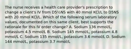 The nurse receives a health care provider's prescription to change a client's IV from D5½NS with 40 mmol KCl/L to D5NS with 20 mmol KCl/L. Which of the following serum laboratory values, documented on this same client, best supports the rationale for this IV order change? A. Sodium 136 mmol/L, potassium 4.5 mmol/L B. Sodium 145 mmol/L, potassium 4.8 mmol/L C. Sodium 135 mmol/L, potassium 3.6 mmol/L D. Sodium 144 mmol/L, potassium 3.7 mmol/L