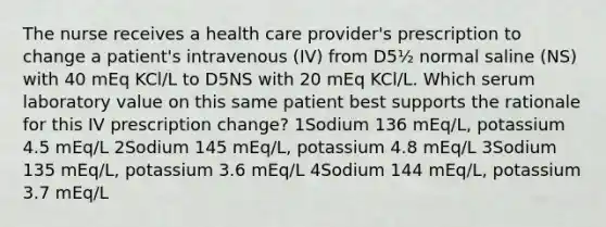 The nurse receives a health care provider's prescription to change a patient's intravenous (IV) from D5½ normal saline (NS) with 40 mEq KCl/L to D5NS with 20 mEq KCl/L. Which serum laboratory value on this same patient best supports the rationale for this IV prescription change? 1Sodium 136 mEq/L, potassium 4.5 mEq/L 2Sodium 145 mEq/L, potassium 4.8 mEq/L 3Sodium 135 mEq/L, potassium 3.6 mEq/L 4Sodium 144 mEq/L, potassium 3.7 mEq/L