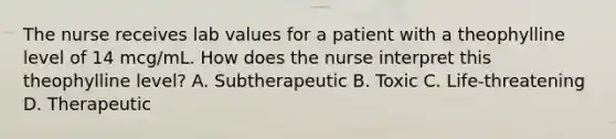 The nurse receives lab values for a patient with a theophylline level of 14 mcg/mL. How does the nurse interpret this theophylline level? A. Subtherapeutic B. Toxic C. Life-threatening D. Therapeutic