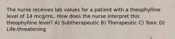 The nurse receives lab values for a patient with a theophylline level of 14 mcg/mL. How does the nurse interpret this theophylline level? A) Subtherapeutic B) Therapeutic C) Toxic D) Life-threatening