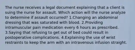 The nurse receives a legal document explaining that a client is suing the nurse for assault. Which action will the nurse analyze to determine if assault occurred? 1.Changing an abdominal dressing that was saturated with blood. 2.Providing intramuscular pain medication every 6 hours as prescribed. 3.Saying that refusing to get out of bed could result in postoperative complications. 4.Explaining the use of wrist restraints to keep the arm with an intravenous infusion straight.