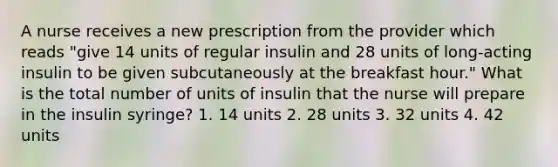 A nurse receives a new prescription from the provider which reads "give 14 units of regular insulin and 28 units of long-acting insulin to be given subcutaneously at the breakfast hour." What is the total number of units of insulin that the nurse will prepare in the insulin syringe? 1. 14 units 2. 28 units 3. 32 units 4. 42 units