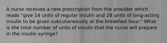 A nurse receives a new prescription from the provider which reads "give 14 units of regular insulin and 28 units of long-acting insulin to be given subcutaneously at the breakfast hour." What is the total number of units of insulin that the nurse will prepare in the insulin syringe?