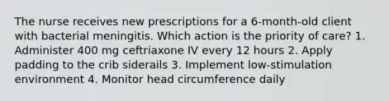 The nurse receives new prescriptions for a 6-month-old client with bacterial meningitis. Which action is the priority of care? 1. Administer 400 mg ceftriaxone IV every 12 hours 2. Apply padding to the crib siderails 3. Implement low-stimulation environment 4. Monitor head circumference daily