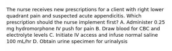 The nurse receives new prescriptions for a client with right lower quadrant pain and suspected acute appendicitis. Which prescription should the nurse implement first? A. Administer 0.25 mg hydromorphone IV push for pain B. Draw blood for CBC and electrolyte levels C. Initiate IV access and infuse normal saline 100 mL/hr D. Obtain urine specimen for urinalysis