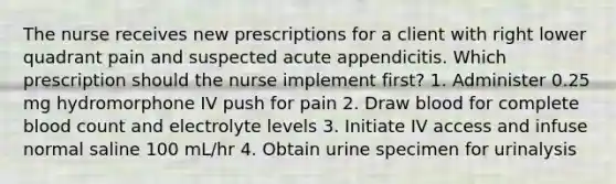 The nurse receives new prescriptions for a client with right lower quadrant pain and suspected acute appendicitis. Which prescription should the nurse implement first? 1. Administer 0.25 mg hydromorphone IV push for pain 2. Draw blood for complete blood count and electrolyte levels 3. Initiate IV access and infuse normal saline 100 mL/hr 4. Obtain urine specimen for urinalysis