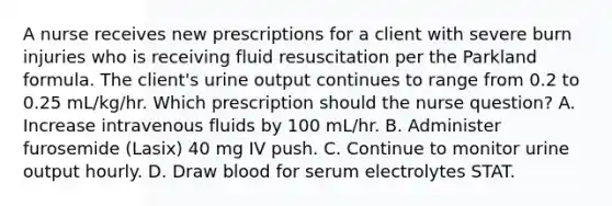 A nurse receives new prescriptions for a client with severe burn injuries who is receiving fluid resuscitation per the Parkland formula. The client's urine output continues to range from 0.2 to 0.25 mL/kg/hr. Which prescription should the nurse question? A. Increase intravenous fluids by 100 mL/hr. B. Administer furosemide (Lasix) 40 mg IV push. C. Continue to monitor urine output hourly. D. Draw blood for serum electrolytes STAT.